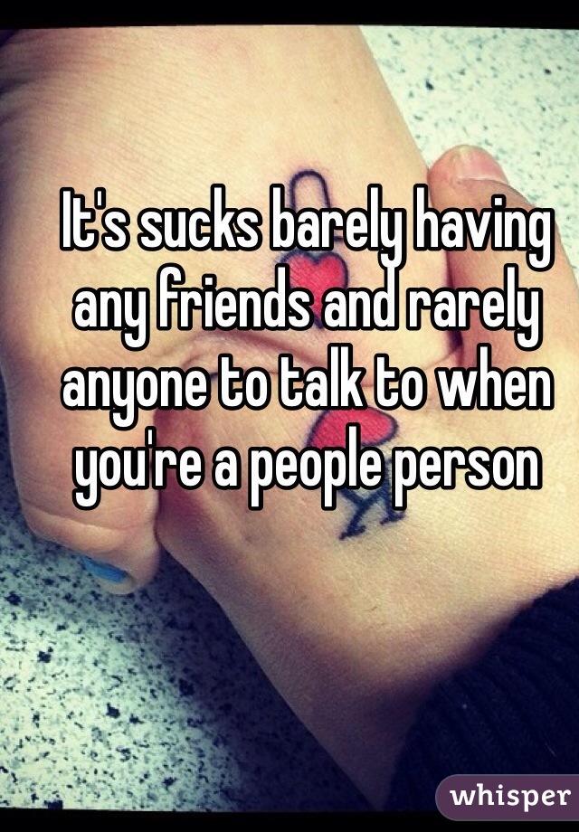 It's sucks barely having any friends and rarely anyone to talk to when you're a people person