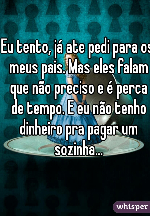 Eu tento, já ate pedi para os meus pais. Mas eles falam que não preciso e é perca de tempo. E eu não tenho dinheiro pra pagar um sozinha...