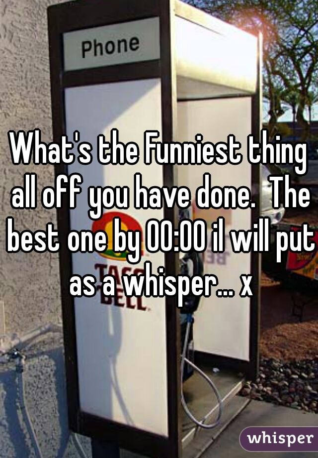 What's the Funniest thing all off you have done.  The best one by 00:00 il will put as a whisper... x