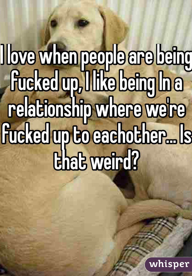 I love when people are being fucked up, I like being In a relationship where we're fucked up to eachother... Is that weird? 