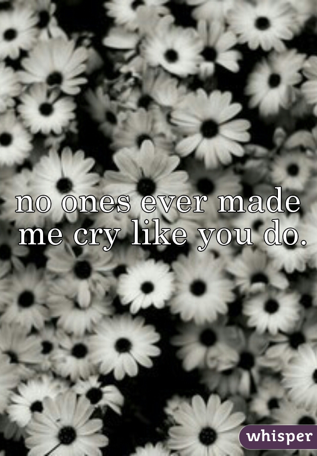 no ones ever made me cry like you do.