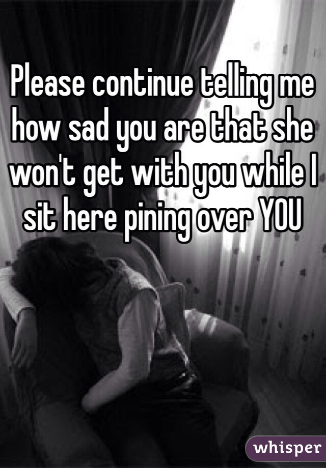 Please continue telling me how sad you are that she won't get with you while I sit here pining over YOU