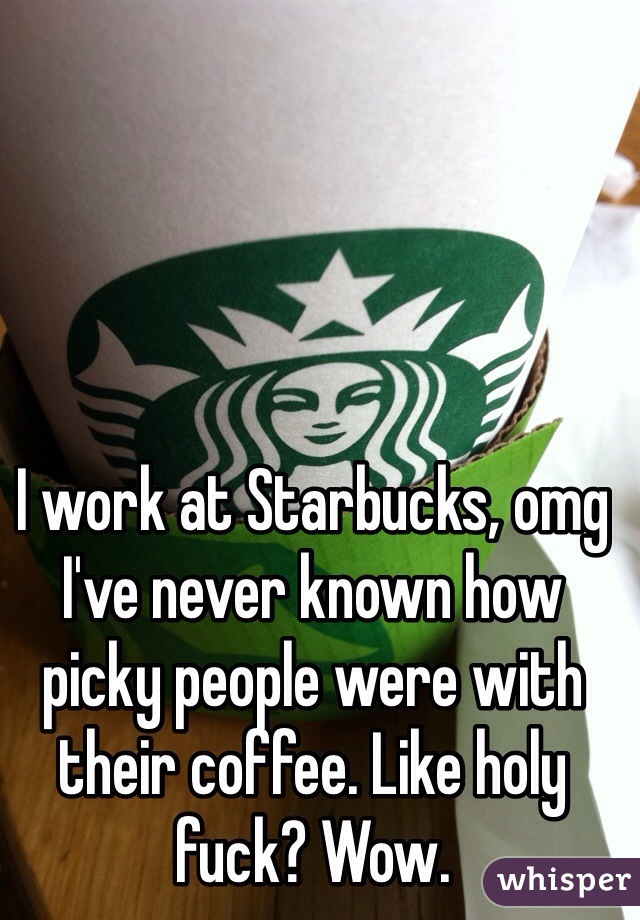 I work at Starbucks, omg I've never known how picky people were with their coffee. Like holy fuck? Wow. 