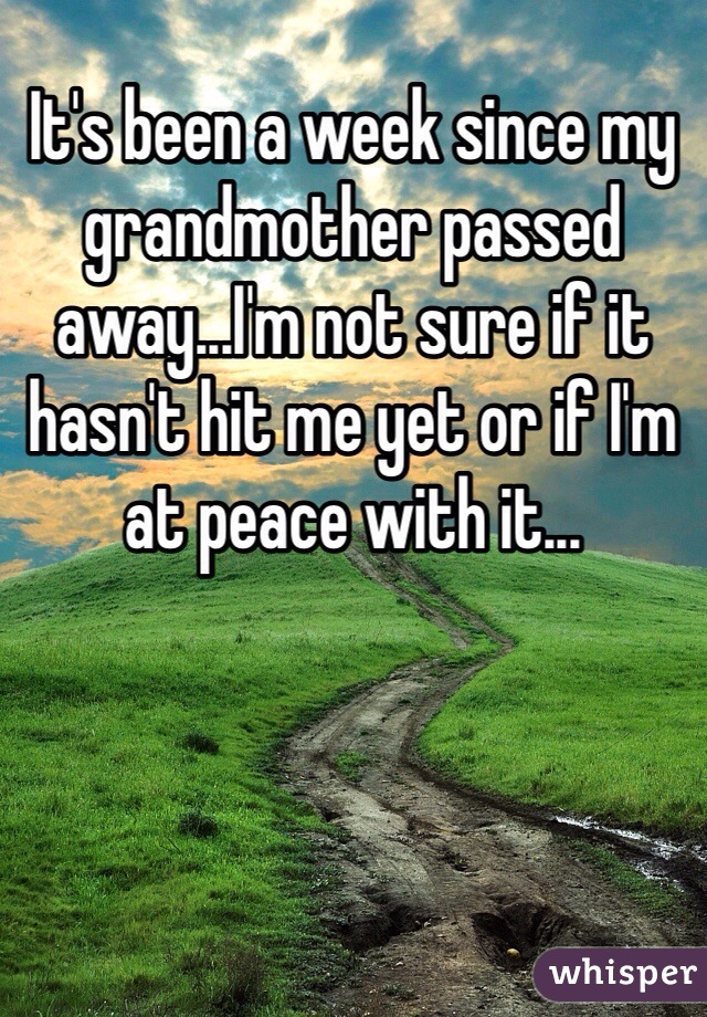 It's been a week since my grandmother passed away...I'm not sure if it hasn't hit me yet or if I'm at peace with it...