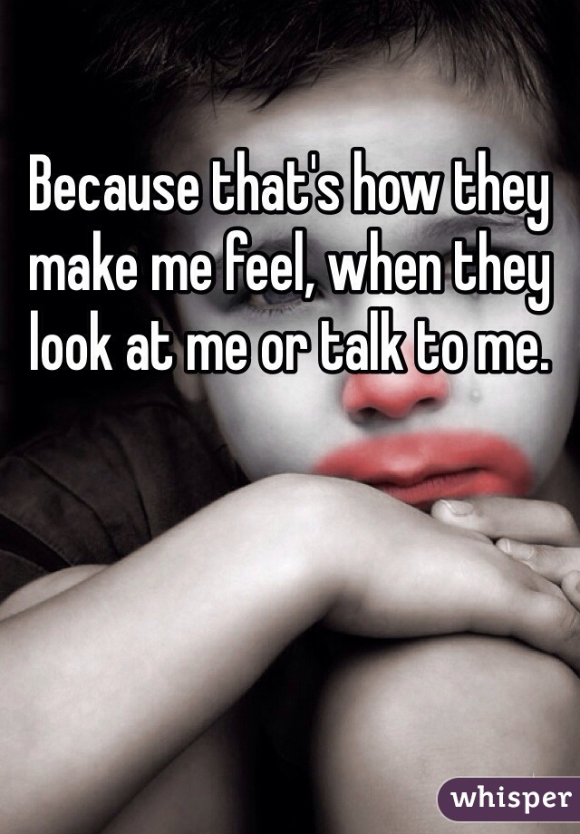 Because that's how they make me feel, when they look at me or talk to me.