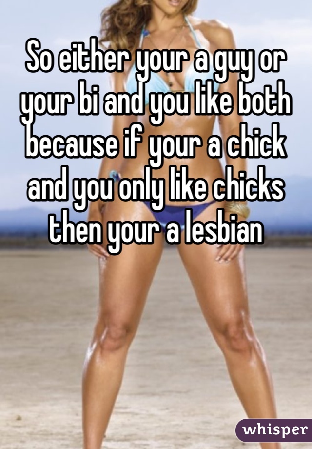 So either your a guy or your bi and you like both because if your a chick and you only like chicks then your a lesbian 