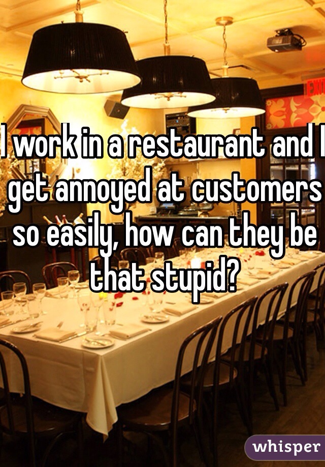 I work in a restaurant and I get annoyed at customers so easily, how can they be that stupid? 