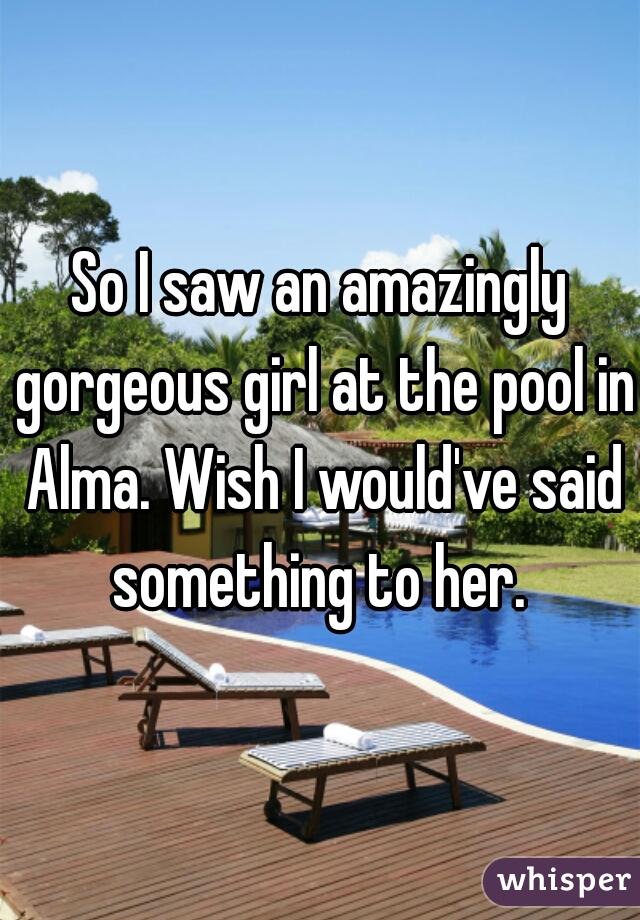 So I saw an amazingly gorgeous girl at the pool in Alma. Wish I would've said something to her. 