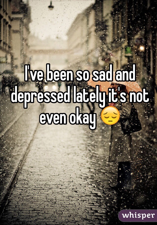 I've been so sad and depressed lately it's not even okay 😔