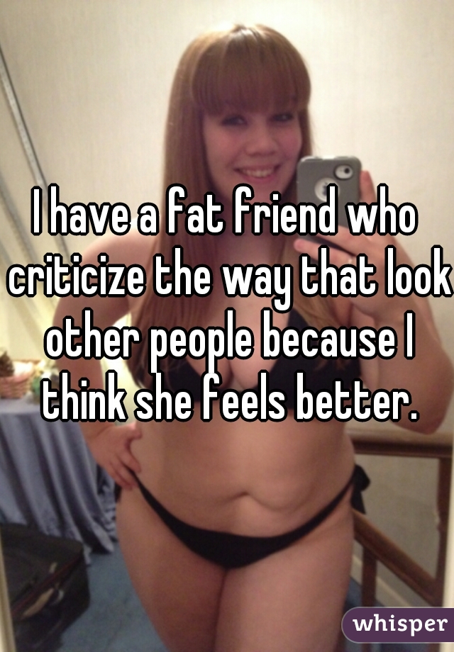 I have a fat friend who criticize the way that look other people because I think she feels better.