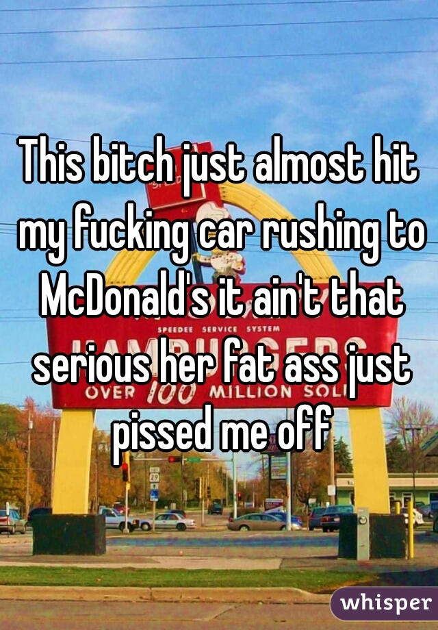 This bitch just almost hit my fucking car rushing to McDonald's it ain't that serious her fat ass just pissed me off