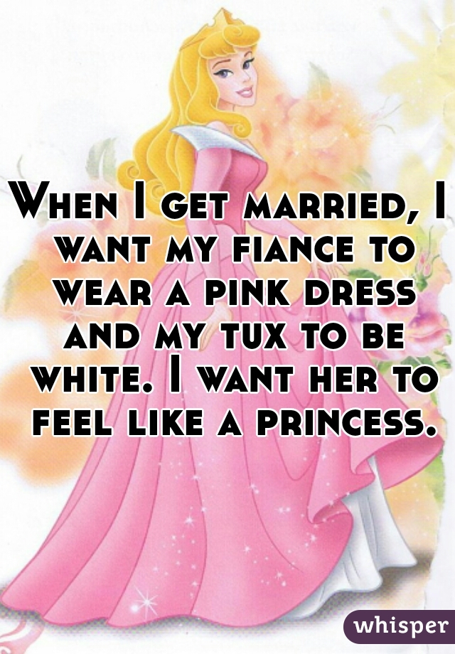 When I get married, I want my fiance to wear a pink dress and my tux to be white. I want her to feel like a princess.