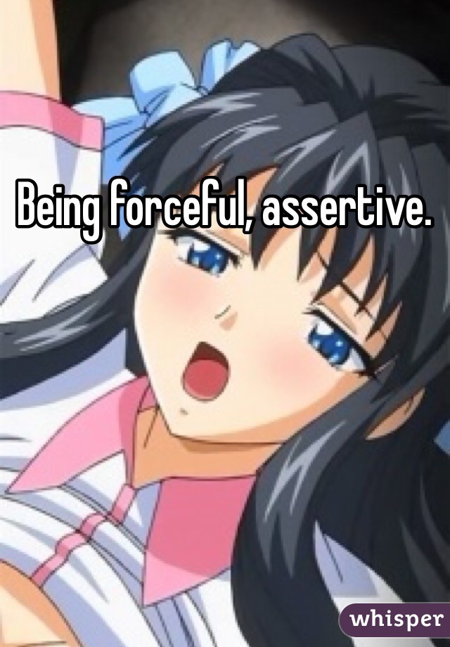 Being forceful, assertive. 