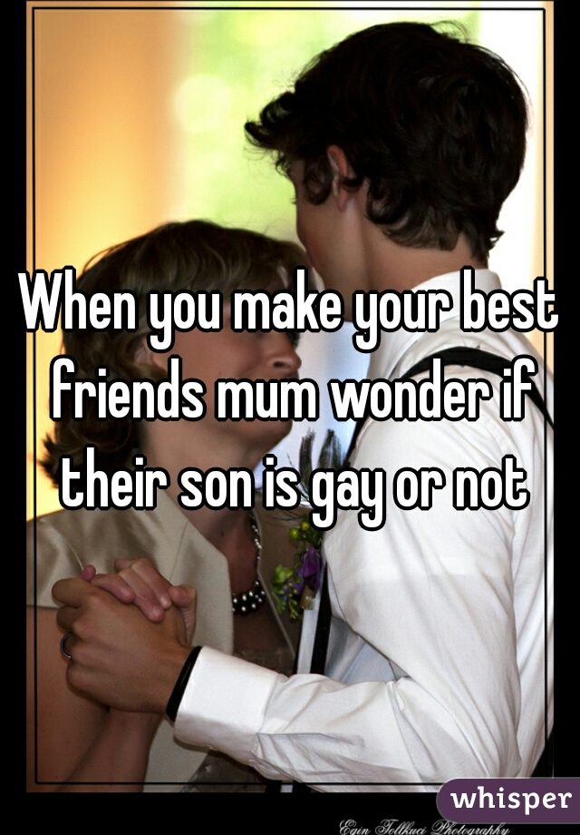 When you make your best friends mum wonder if their son is gay or not