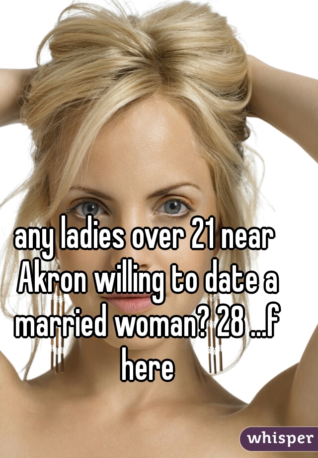 any ladies over 21 near Akron willing to date a married woman? 28 ...f here