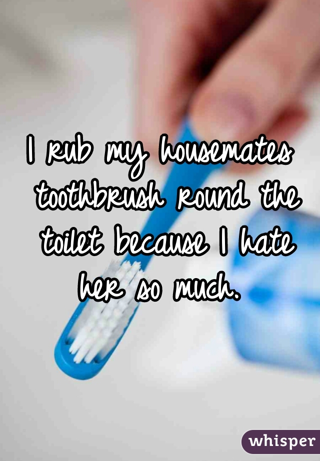 I rub my housemates toothbrush round the toilet because I hate her so much. 