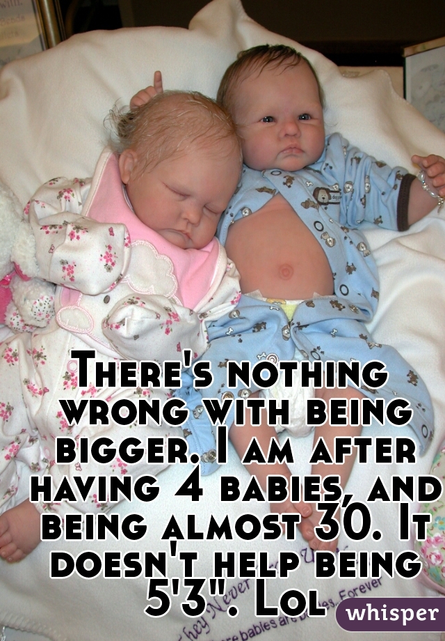 There's nothing wrong with being bigger. I am after having 4 babies, and being almost 30. It doesn't help being 5'3". Lol