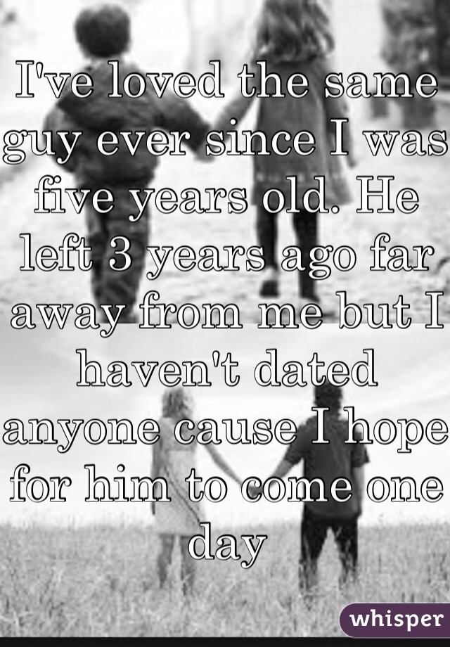 I've loved the same guy ever since I was five years old. He left 3 years ago far away from me but I haven't dated anyone cause I hope for him to come one day 