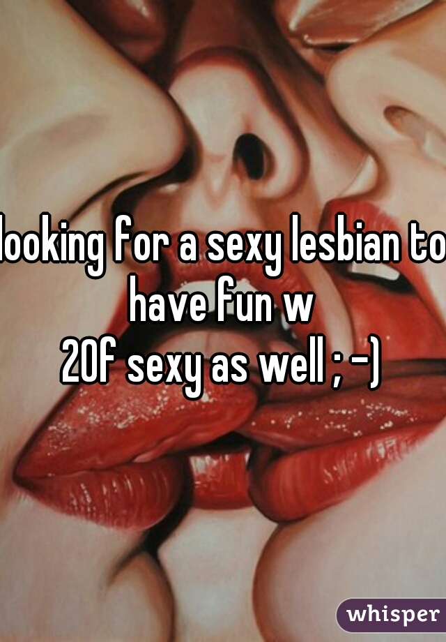 looking for a sexy lesbian to have fun w 
20f sexy as well ; -)