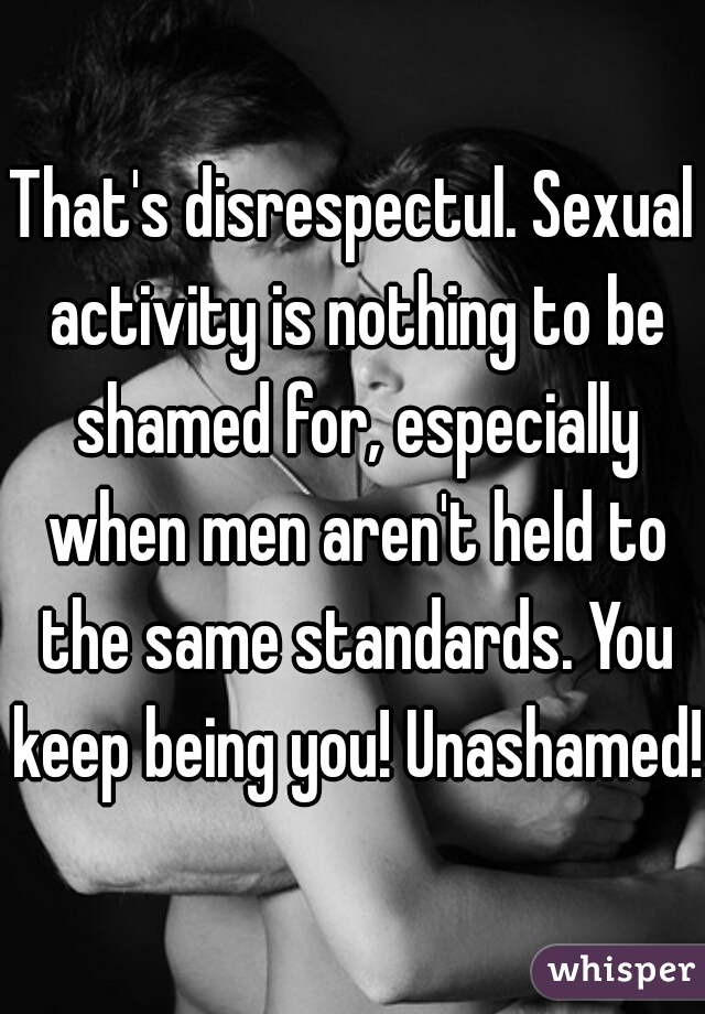 That's disrespectul. Sexual activity is nothing to be shamed for, especially when men aren't held to the same standards. You keep being you! Unashamed!