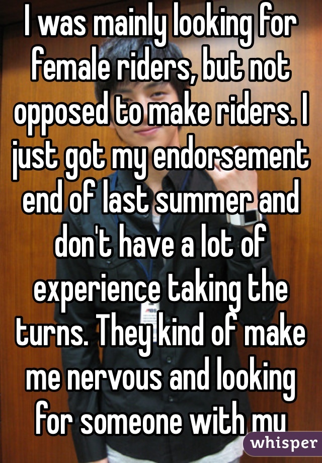 I was mainly looking for female riders, but not opposed to make riders. I just got my endorsement end of last summer and don't have a lot of experience taking the turns. They kind of make me nervous and looking for someone with my same skillset