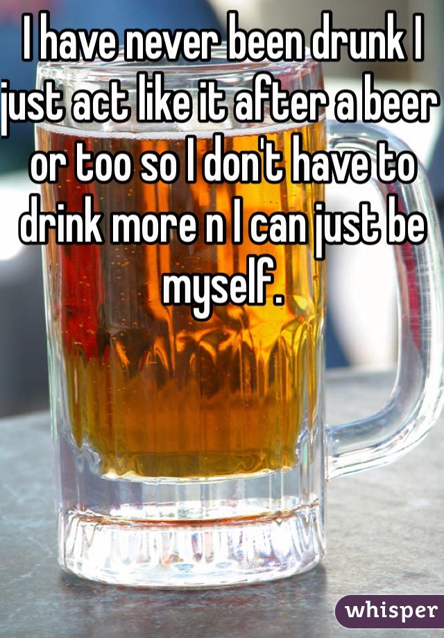 I have never been drunk I just act like it after a beer or too so I don't have to drink more n I can just be myself. 