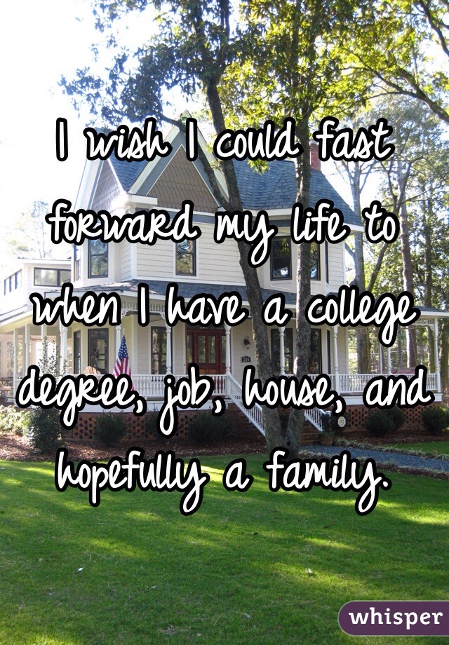 I wish I could fast forward my life to when I have a college degree, job, house, and hopefully a family. 