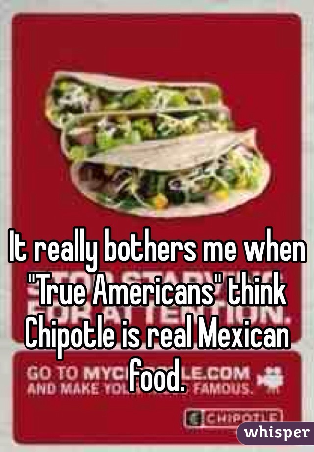 It really bothers me when "True Americans" think Chipotle is real Mexican food. 