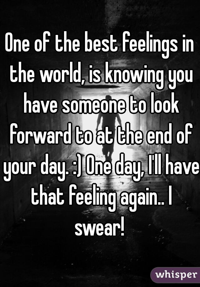 One of the best feelings in the world, is knowing you have someone to look forward to at the end of your day. :) One day, I'll have that feeling again.. I swear! 