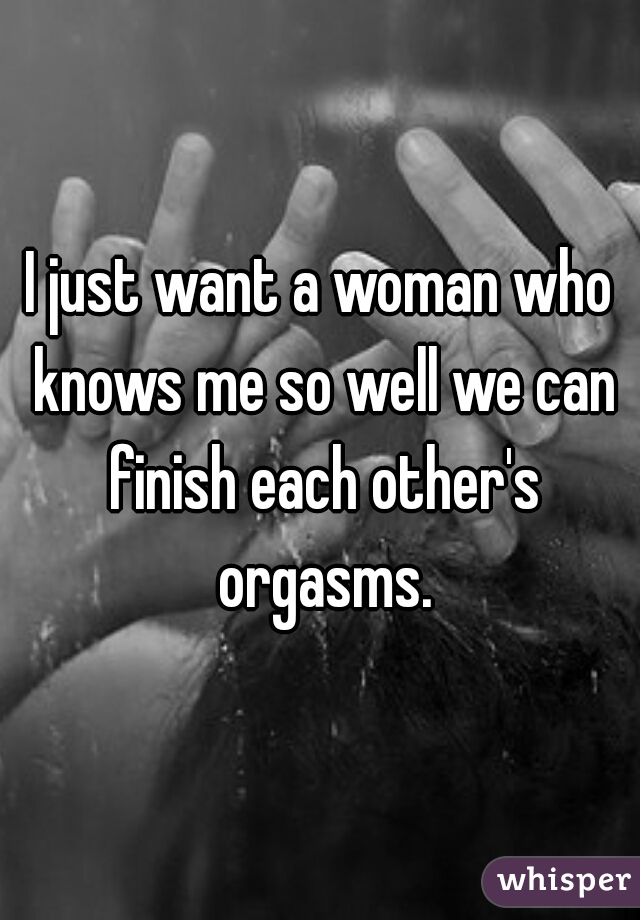 I just want a woman who knows me so well we can finish each other's orgasms.