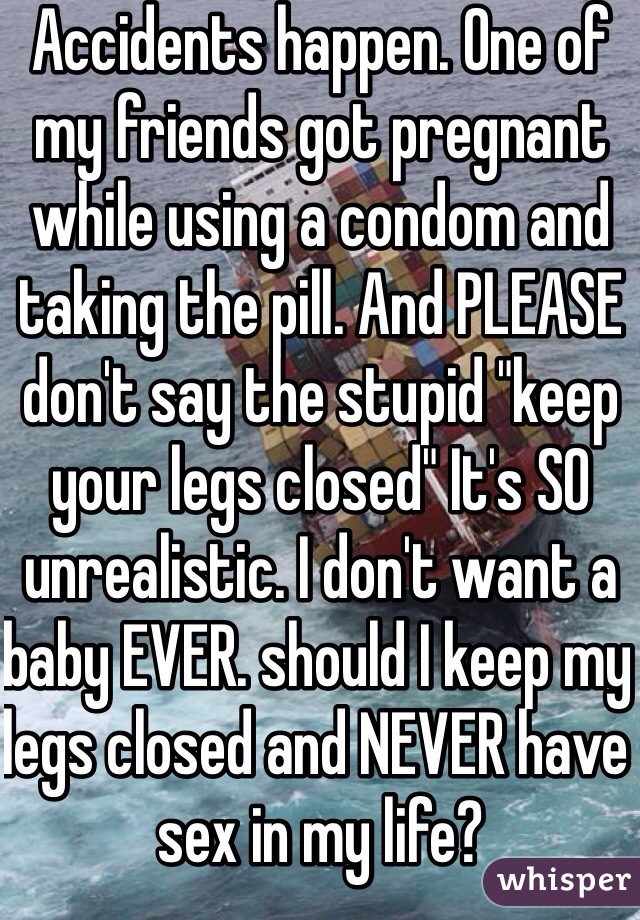 Accidents happen. One of my friends got pregnant while using a condom and taking the pill. And PLEASE don't say the stupid "keep your legs closed" It's SO unrealistic. I don't want a baby EVER. should I keep my legs closed and NEVER have sex in my life?