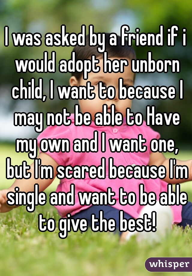 I was asked by a friend if i would adopt her unborn child, I want to because I may not be able to Have my own and I want one, but I'm scared because I'm single and want to be able to give the best!