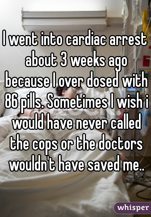 I went into cardiac arrest about 3 weeks ago because I over dosed with 86 pills. Sometimes I wish i would have never called the cops or the doctors wouldn't have saved me..