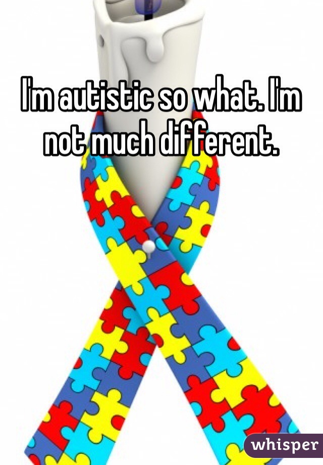 I'm autistic so what. I'm not much different. 