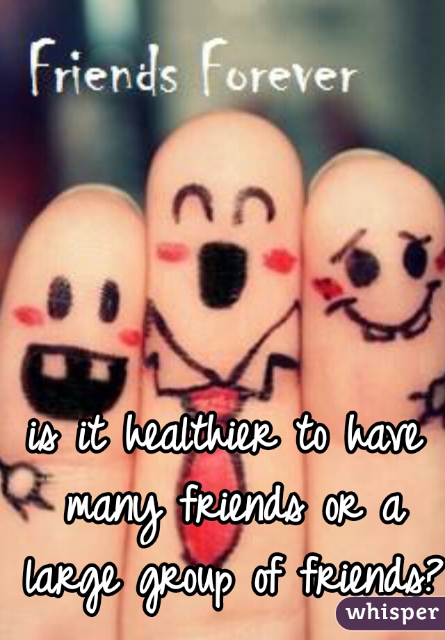 is it healthier to have many friends or a large group of friends?