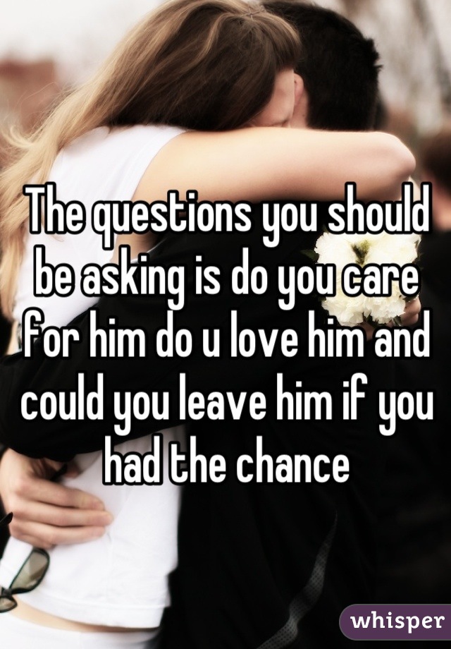 The questions you should be asking is do you care for him do u love him and could you leave him if you had the chance