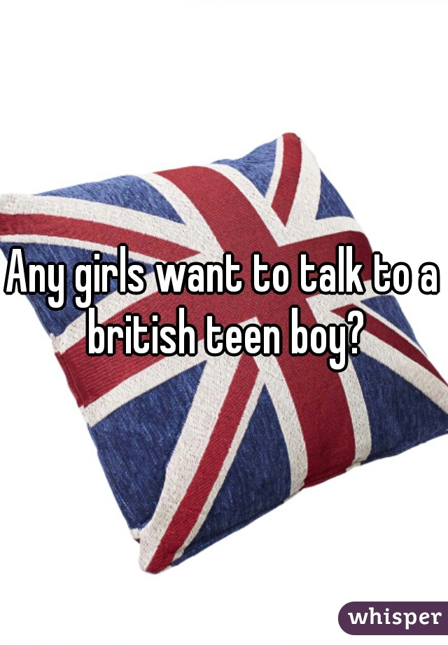 Any girls want to talk to a british teen boy?