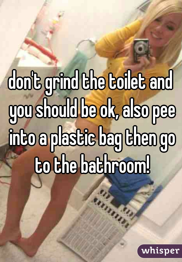 don't grind the toilet and you should be ok, also pee into a plastic bag then go to the bathroom!