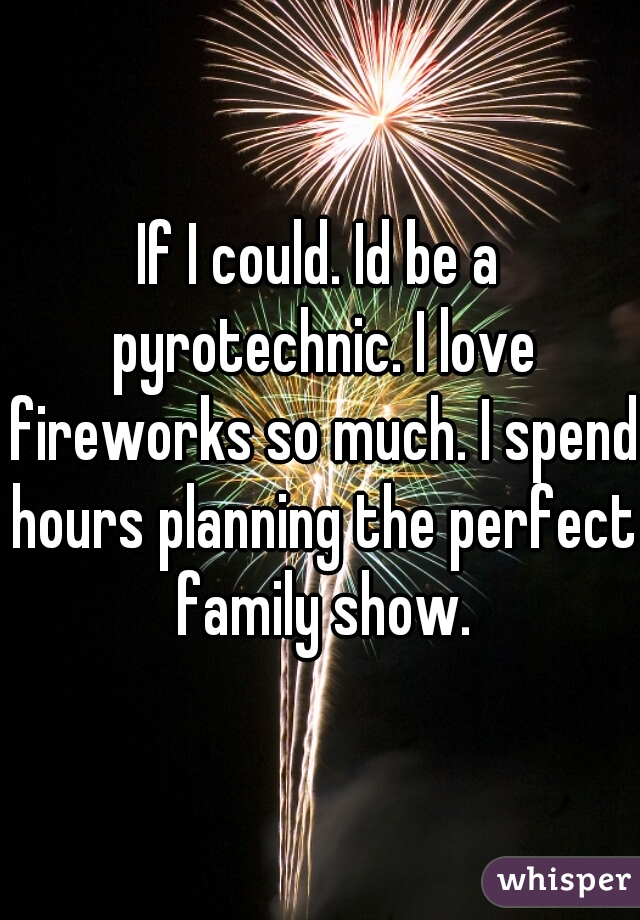 If I could. Id be a pyrotechnic. I love fireworks so much. I spend hours planning the perfect family show.