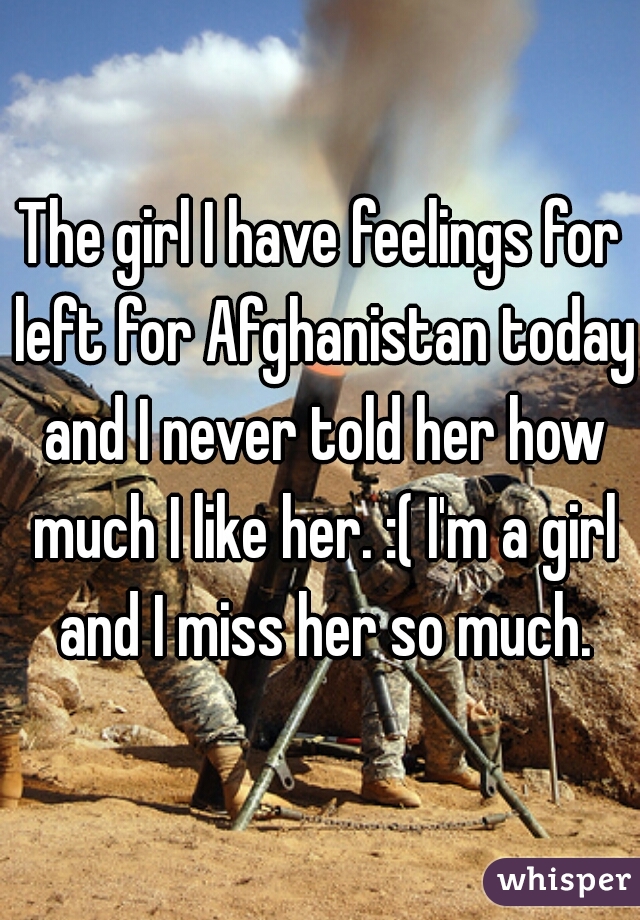 The girl I have feelings for left for Afghanistan today and I never told her how much I like her. :( I'm a girl and I miss her so much.