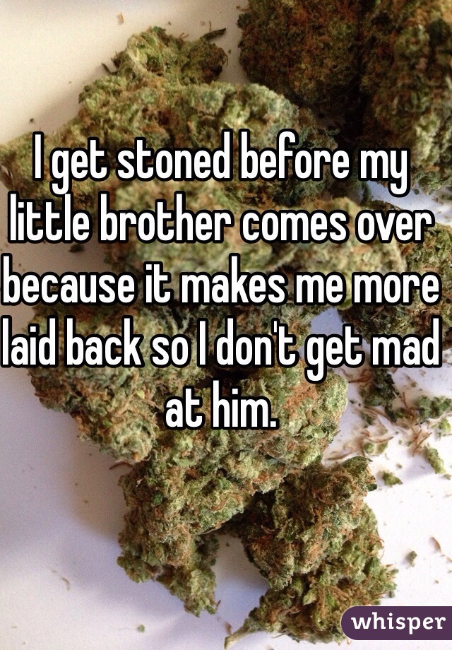 I get stoned before my little brother comes over because it makes me more laid back so I don't get mad at him. 