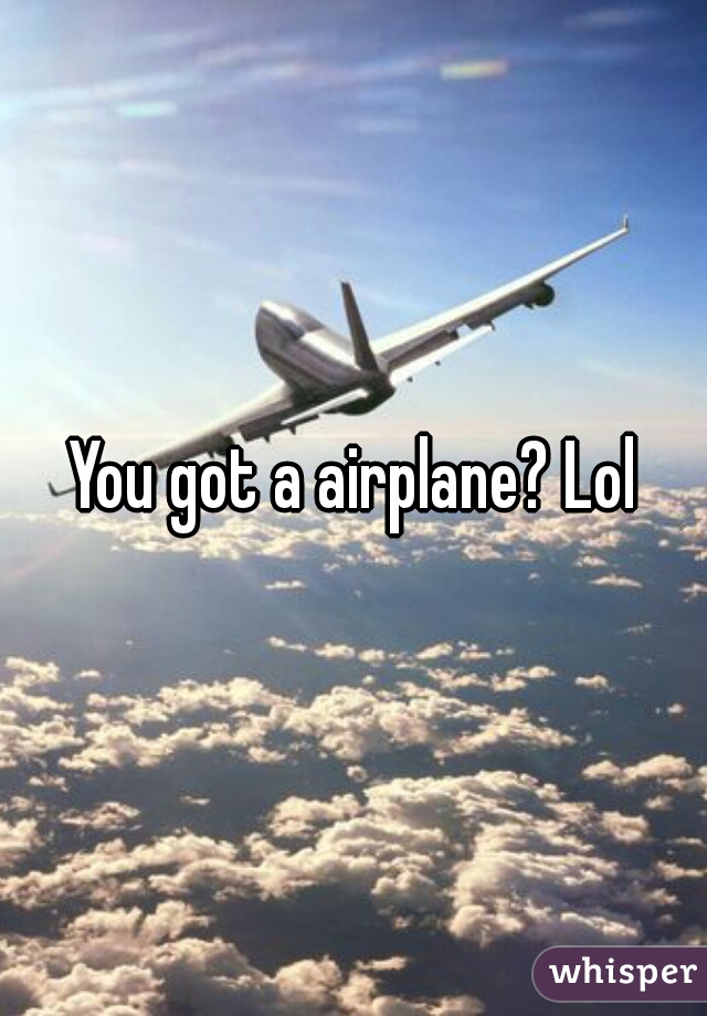 You got a airplane? Lol