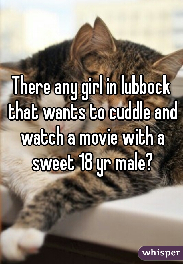 There any girl in lubbock that wants to cuddle and watch a movie with a sweet 18 yr male?