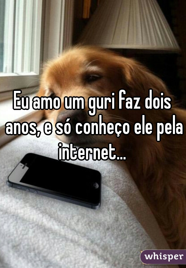 Eu amo um guri faz dois anos, e só conheço ele pela internet... 