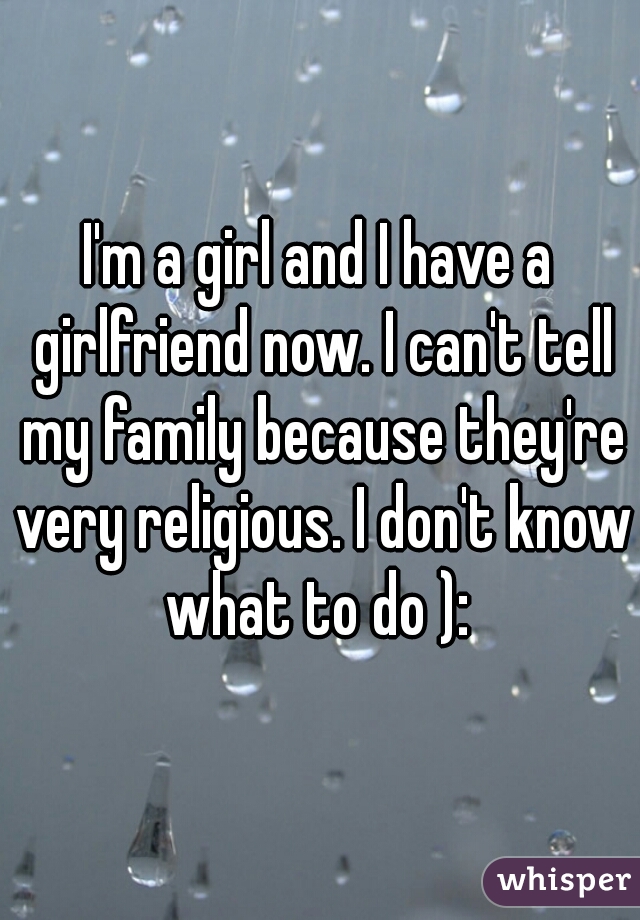 I'm a girl and I have a girlfriend now. I can't tell my family because they're very religious. I don't know what to do ): 