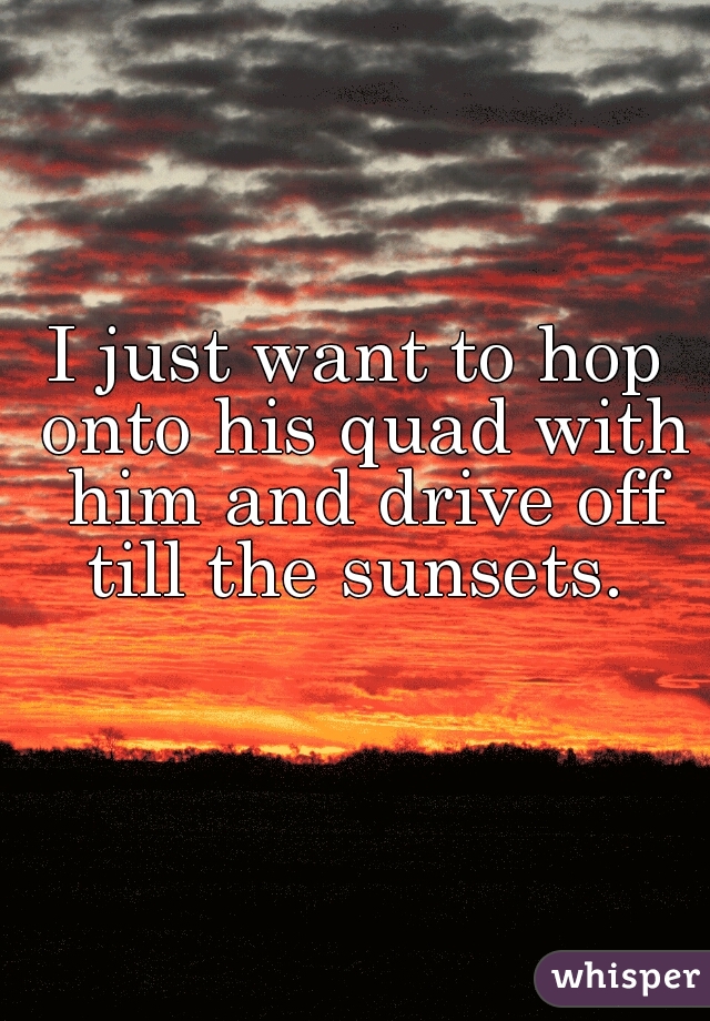 I just want to hop onto his quad with him and drive off till the sunsets. 