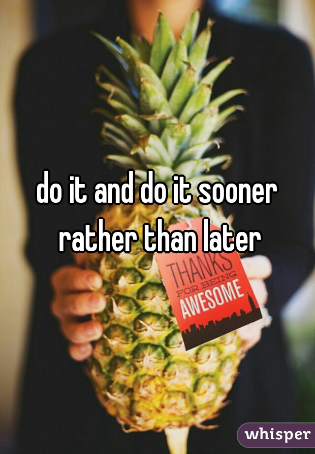 do it and do it sooner rather than later