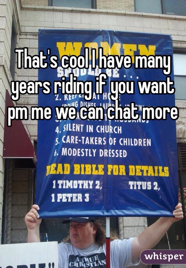 That's cool I have many years riding if you want pm me we can chat more