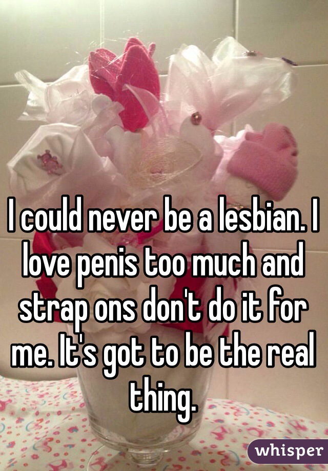 I could never be a lesbian. I love penis too much and strap ons don't do it for me. It's got to be the real thing. 