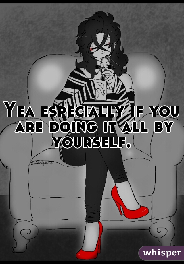 Yea especially if you are doing it all by yourself. 